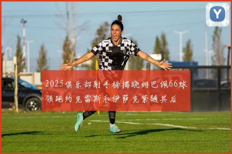 2025俱乐部射手榜揭晓姆巴佩66球领跑约克雷斯和伊萨克紧随其后