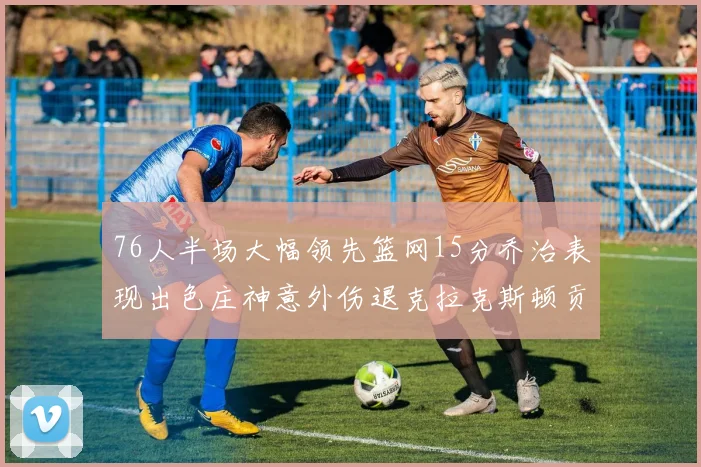 76人半场大幅领先篮网15分乔治表现出色庄神意外伤退克拉克斯顿贡献12分
