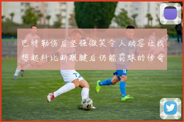 巴特勒伤后坚强微笑令人动容让我想起科比断跟腱后仍能罚球的传奇时刻