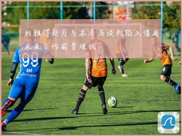 利雅得新月与本泽马谈判陷入僵局未来合作前景堪忧
