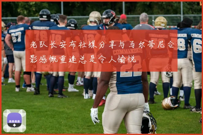 老队长安布社媒分享与马尔蒂尼合影感慨重逢总是令人愉悦