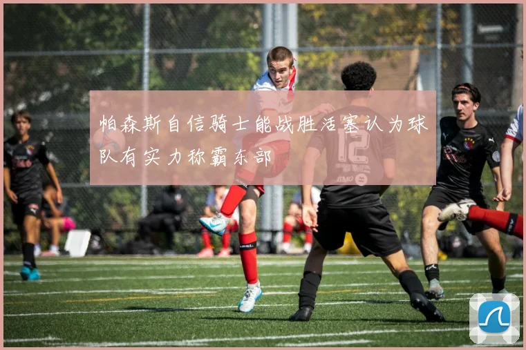 帕森斯自信骑士能战胜活塞认为球队有实力称霸东部