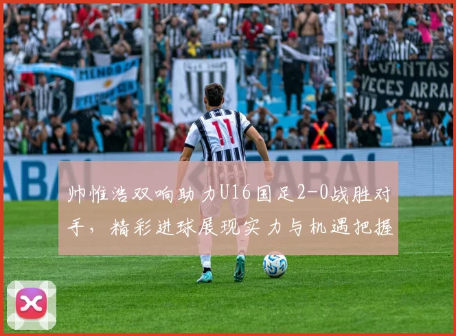 帅惟浩双响助力U16国足2-0战胜对手，精彩进球展现实力与机遇把握
