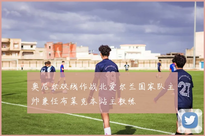 奥尼尔双线作战北爱尔兰国家队主帅兼任布莱克本站主教练