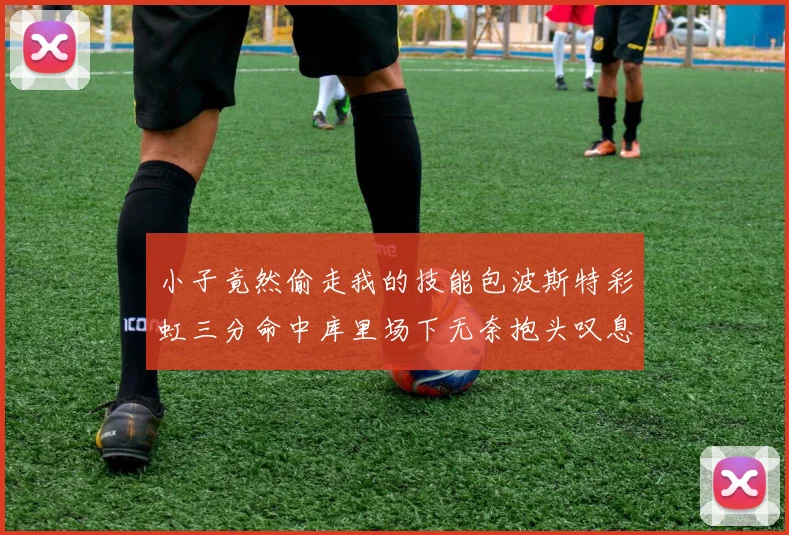 小子竟然偷走我的技能包波斯特彩虹三分命中库里场下无奈抱头叹息