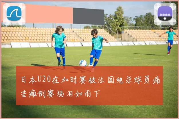 日本U20在加时赛被法国绝杀球员痛苦瘫倒赛场泪如雨下