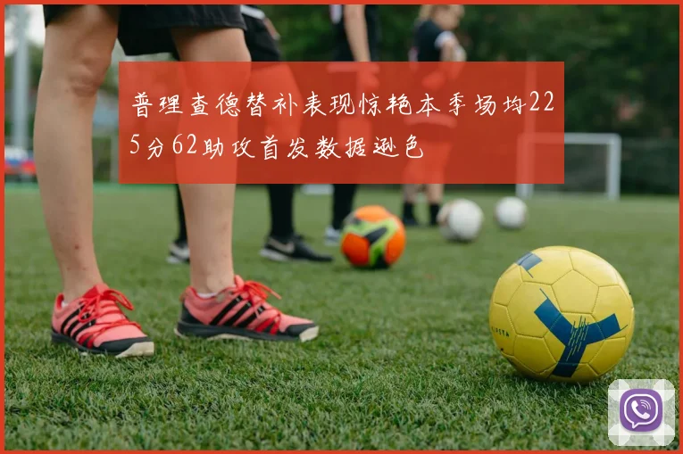 普理查德替补表现惊艳本季场均225分62助攻首发数据逊色