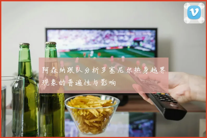 阿森纳跟队分析罗塞尼尔热身越界现象的普遍性与影响