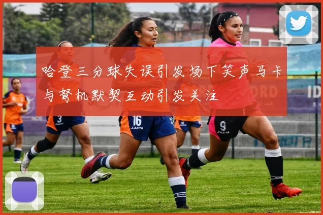 哈登三分球失误引发场下笑声马卡与弩机默契互动引发关注