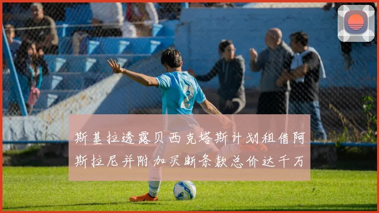 斯基拉透露贝西克塔斯计划租借阿斯拉尼并附加买断条款总价达千万级别