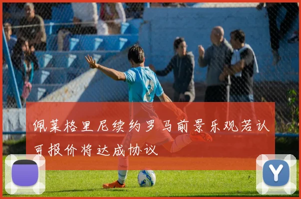 佩莱格里尼续约罗马前景乐观若认可报价将达成协议