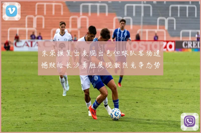 朱荣振复出表现出色但球队客场遗憾败给长沙勇胜展现激烈竞争态势