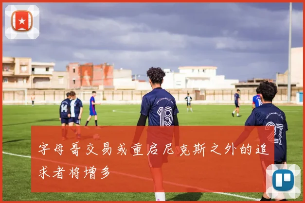 字母哥交易或重启尼克斯之外的追求者将增多