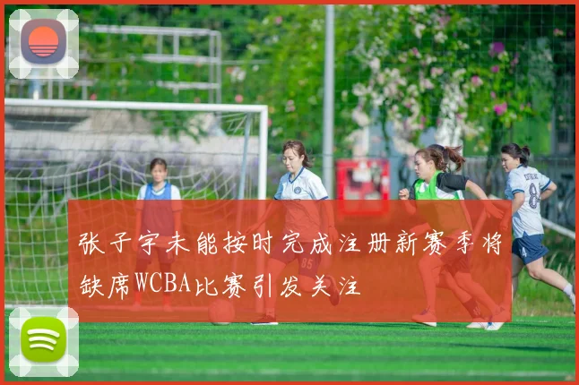 张子宇未能按时完成注册新赛季将缺席WCBA比赛引发关注