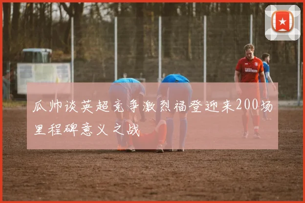瓜帅谈英超竞争激烈福登迎来200场里程碑意义之战
